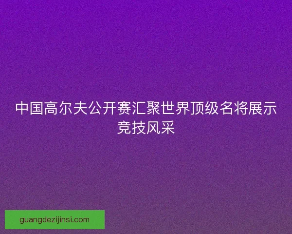 中国高尔夫公开赛汇聚世界顶级名将展示竞技风采