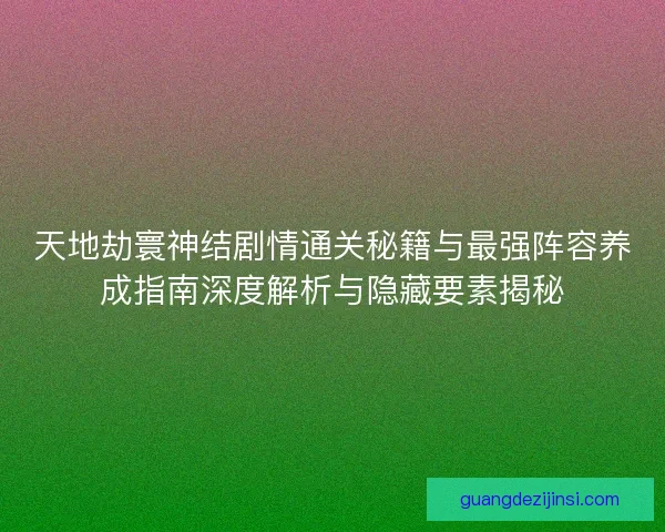 天地劫寰神结剧情通关秘籍与最强阵容养成指南深度解析与隐藏要素揭秘