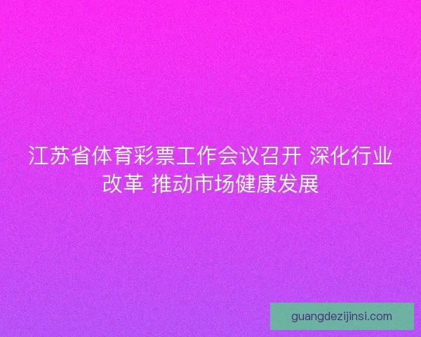 江苏省体育彩票工作会议召开 深化行业改革 推动市场健康发展