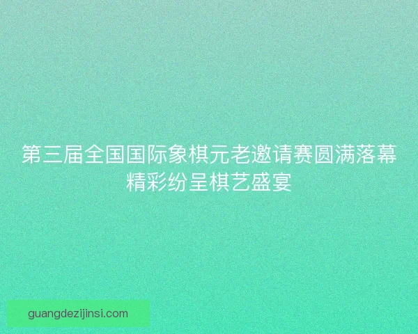 第三届全国国际象棋元老邀请赛圆满落幕精彩纷呈棋艺盛宴